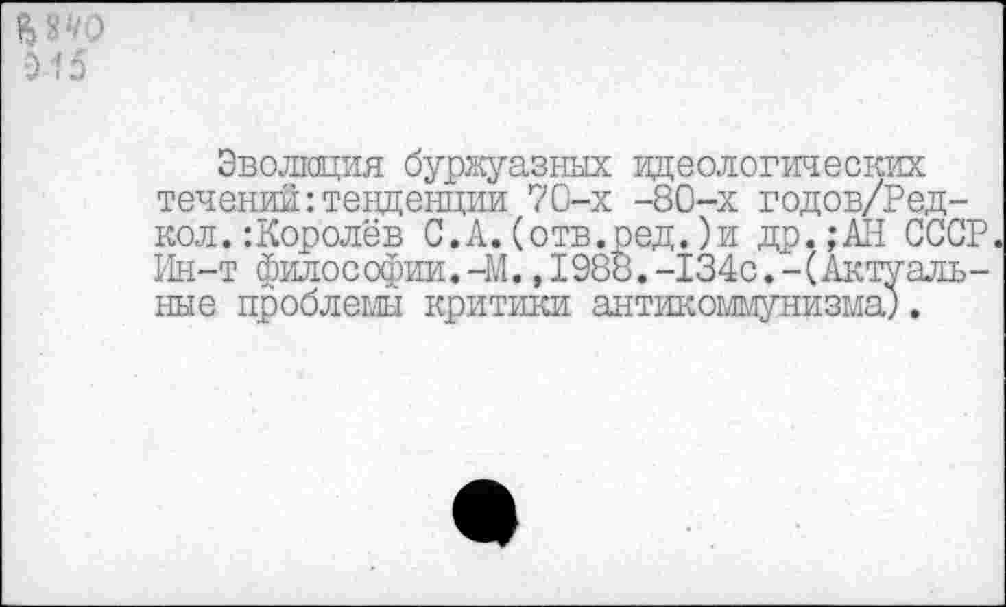 ﻿Б те 915
Эволюция буржуазных идеологических течений:тенденции 70-х -80-х годов/Ред-кол.:Королёв С.А.(отв.ред.)и др.; АН СССР. Ин-т философии.-М., 1988.-134с.- (Актуальные проблемы критики антикоммунизма}.